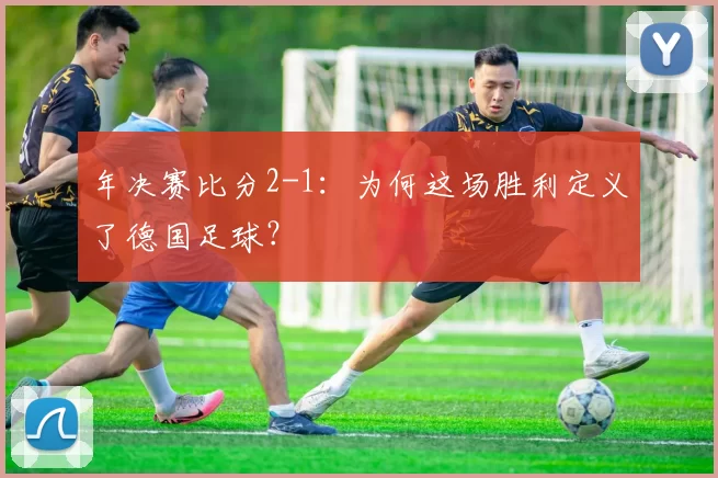 年决赛比分2-1:为何这场胜利定义了德国足球?