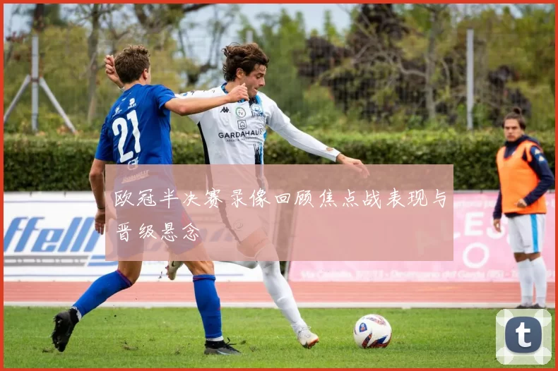 欧冠半决赛录像回顾焦点战表现与晋级悬念