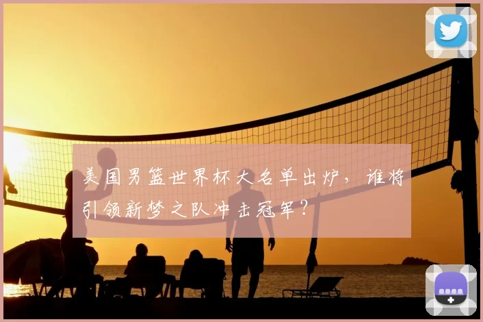 美国男篮世界杯大名单出炉,谁将引领新梦之队冲击冠军?