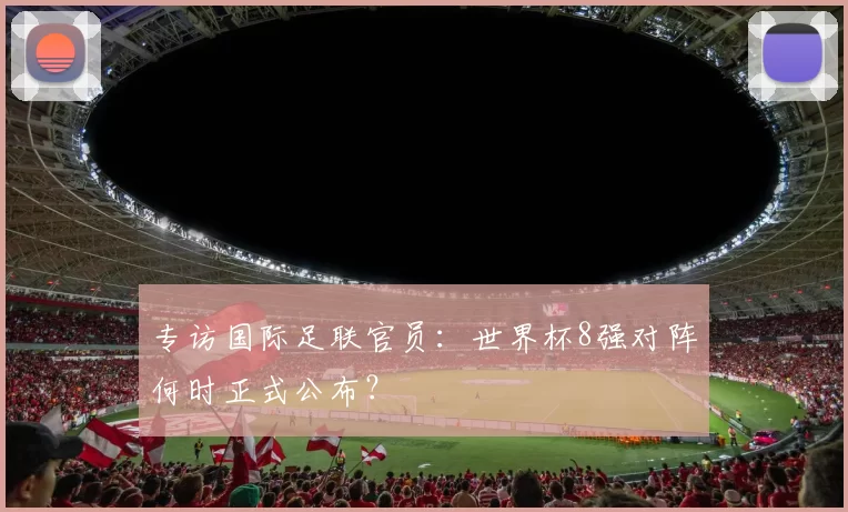 专访国际足联官员：世界杯8强对阵何时正式公布？