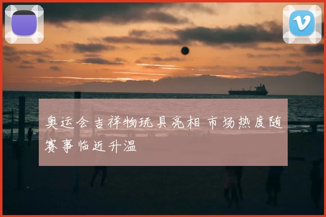 奥运会吉祥物玩具亮相 市场热度随赛事临近升温