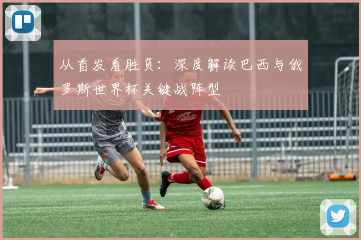 从首发看胜负：深度解读巴西与俄罗斯世界杯关键战阵型