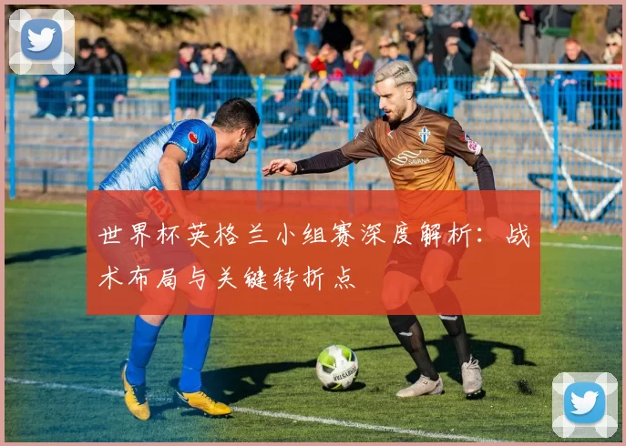 世界杯英格兰小组赛深度解析：战术布局与关键转折点
