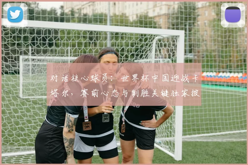 对话核心球员:世界杯中国迎战卡塔尔,赛前心态与制胜关键独家披露