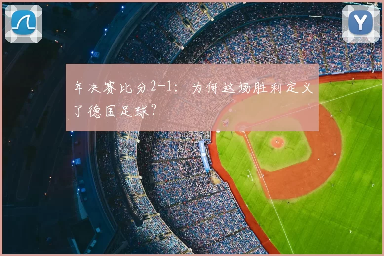 年决赛比分2-1:为何这场胜利定义了德国足球?