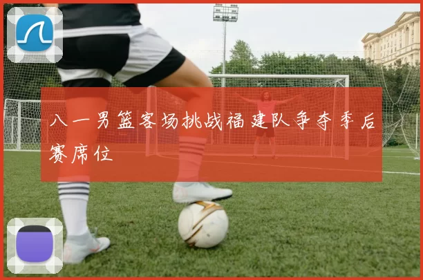 八一男篮客场挑战福建队争夺季后赛席位