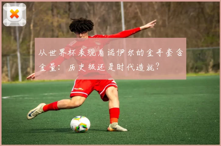 从世界杯表现看诺伊尔的金手套含金量：历史级还是时代造就？