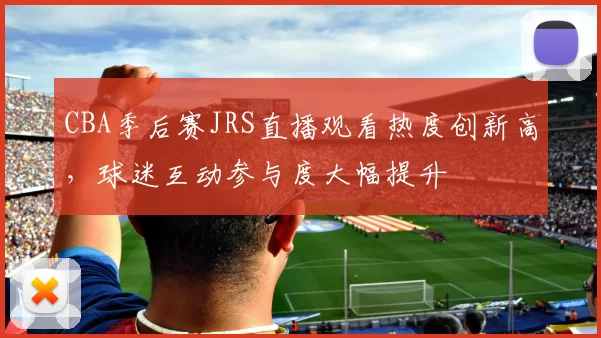 CBA季后赛JRS直播观看热度创新高，球迷互动参与度大幅提升