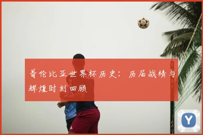 哥伦比亚世界杯历史:历届战绩与辉煌时刻回顾