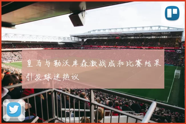 皇马与勒沃库森激战成和比赛结果引发球迷热议
