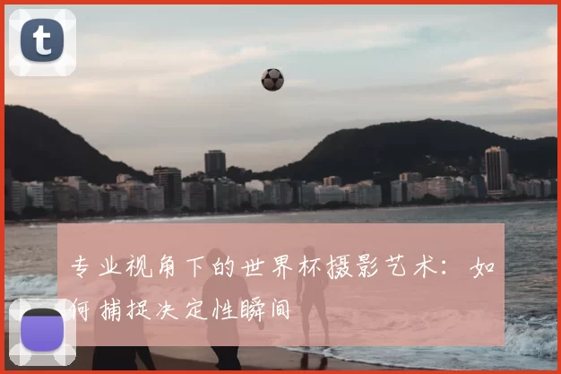 专业视角下的世界杯摄影艺术：如何捕捉决定性瞬间