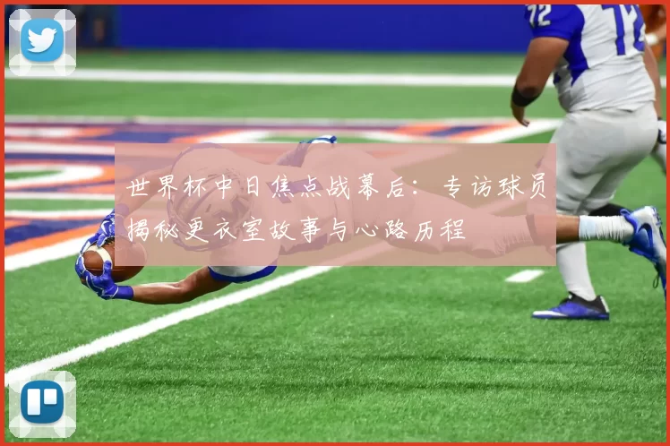 世界杯中日焦点战幕后：专访球员揭秘更衣室故事与心路历程