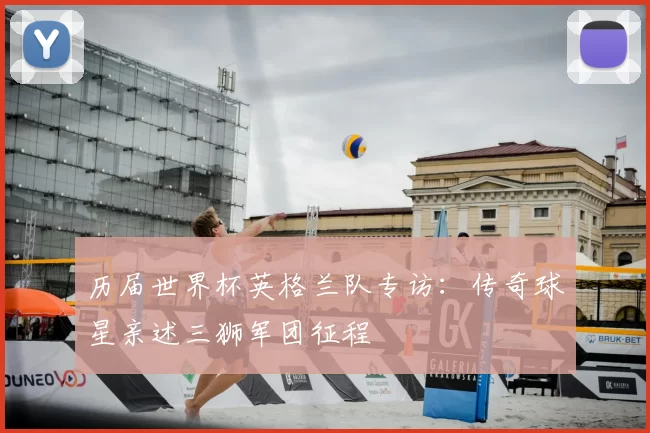 历届世界杯英格兰队专访：传奇球星亲述三狮军团征程