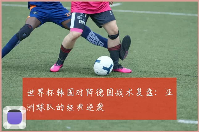 世界杯韩国对阵德国战术复盘：亚洲球队的经典逆袭