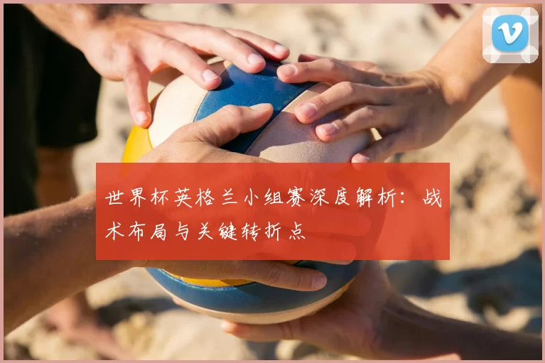 世界杯英格兰小组赛深度解析：战术布局与关键转折点