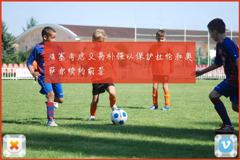 活塞考虑交易补强以保护杜伦和奥萨尔续约前景