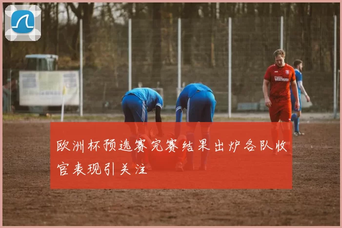 欧洲杯预选赛完赛结果出炉各队收官表现引关注