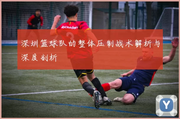 深圳篮球队的整体压制战术解析与深度剖析