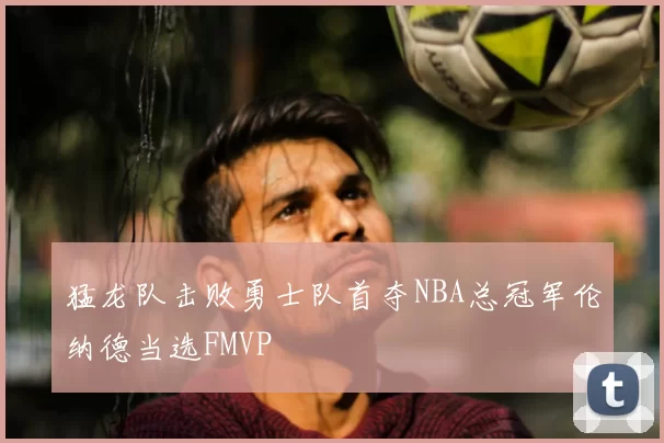 猛龙队击败勇士队首夺NBA总冠军伦纳德当选FMVP