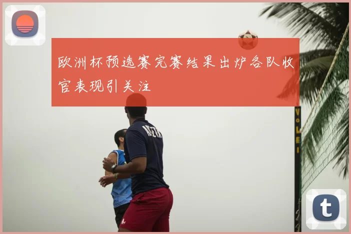 欧洲杯预选赛完赛结果出炉各队收官表现引关注