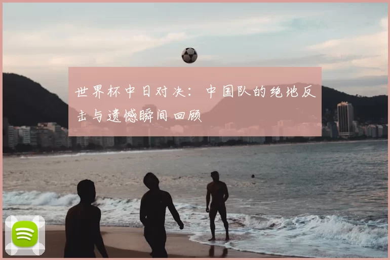世界杯中日对决：中国队的绝地反击与遗憾瞬间回顾