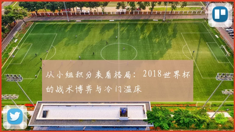 从小组积分表看格局:2018世界杯的战术博弈与冷门温床