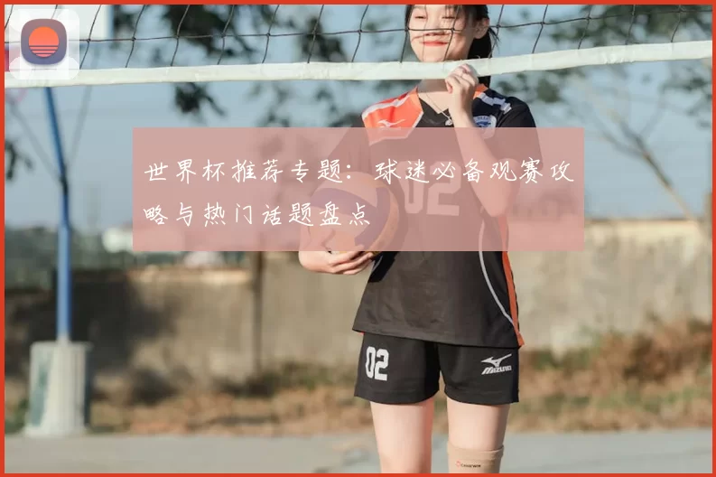 世界杯推荐专题：球迷必备观赛攻略与热门话题盘点