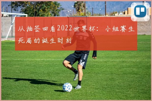 从抽签回看2022世界杯：小组赛生死局的诞生时刻