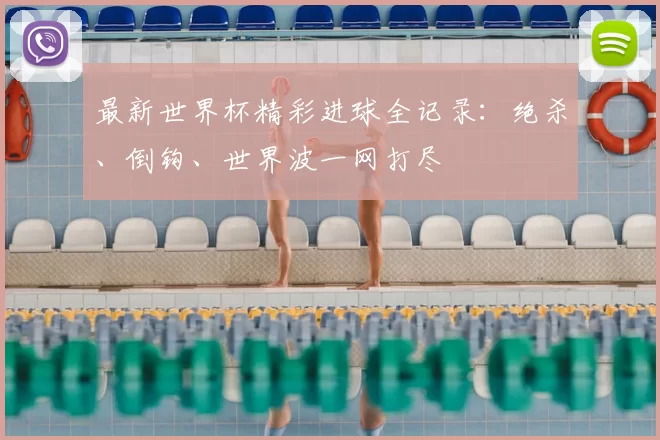 最新世界杯精彩进球全记录:绝杀、倒钩、世界波一网打尽
