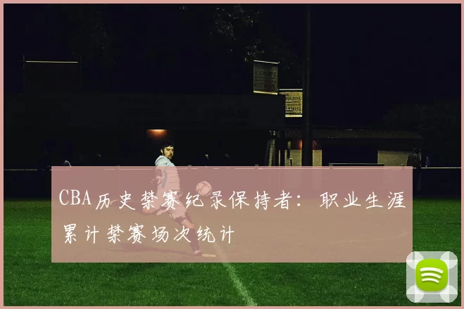 CBA历史禁赛纪录保持者：职业生涯累计禁赛场次统计