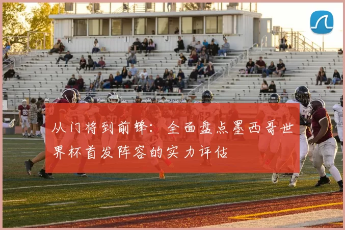 从门将到前锋：全面盘点墨西哥世界杯首发阵容的实力评估