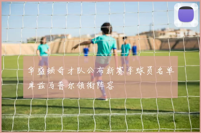 华盛顿奇才队公布新赛季球员名单库兹马普尔领衔阵容
