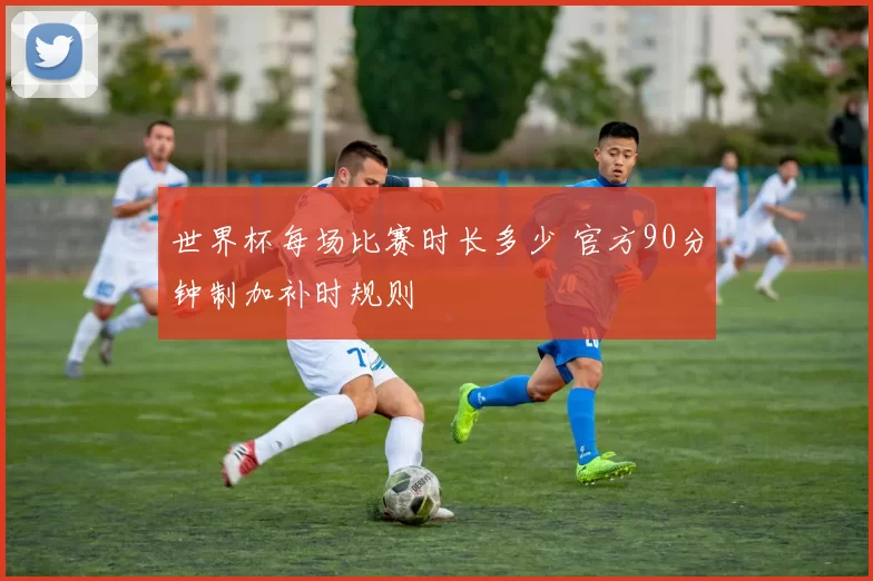 世界杯每场比赛时长多少 官方90分钟制加补时规则
