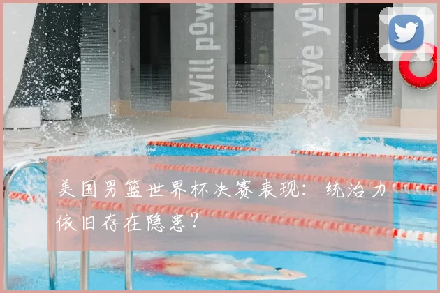 美国男篮世界杯决赛表现：统治力依旧存在隐患？