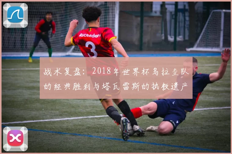战术复盘:2018年世界杯乌拉圭队的经典胜利与塔瓦雷斯的执教遗产