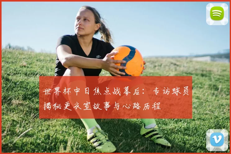 世界杯中日焦点战幕后：专访球员揭秘更衣室故事与心路历程