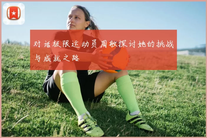 对话极限运动员周敏探讨她的挑战与成就之路
