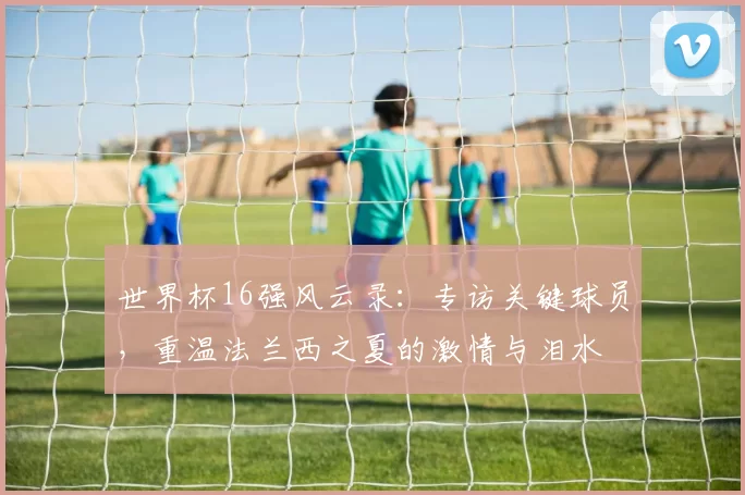 世界杯16强风云录：专访关键球员，重温法兰西之夏的激情与泪水
