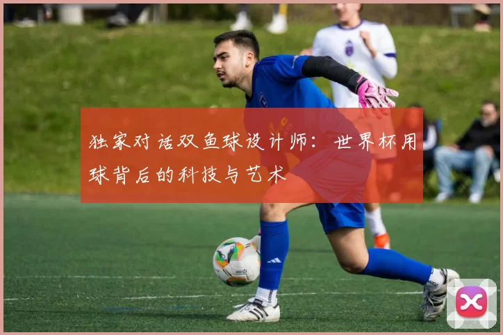独家对话双鱼球设计师:世界杯用球背后的科技与艺术