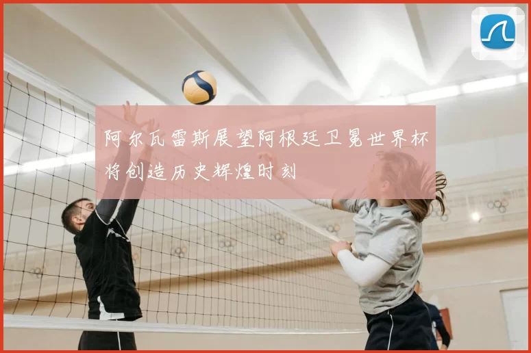 阿尔瓦雷斯展望阿根廷卫冕世界杯将创造历史辉煌时刻