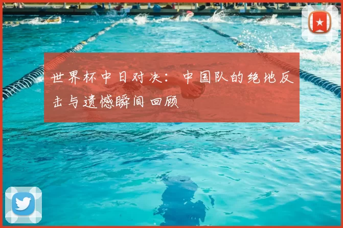 世界杯中日对决：中国队的绝地反击与遗憾瞬间回顾