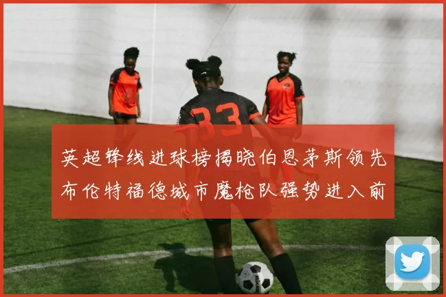 英超锋线进球榜揭晓伯恩茅斯领先布伦特福德城市魔枪队强势进入前六