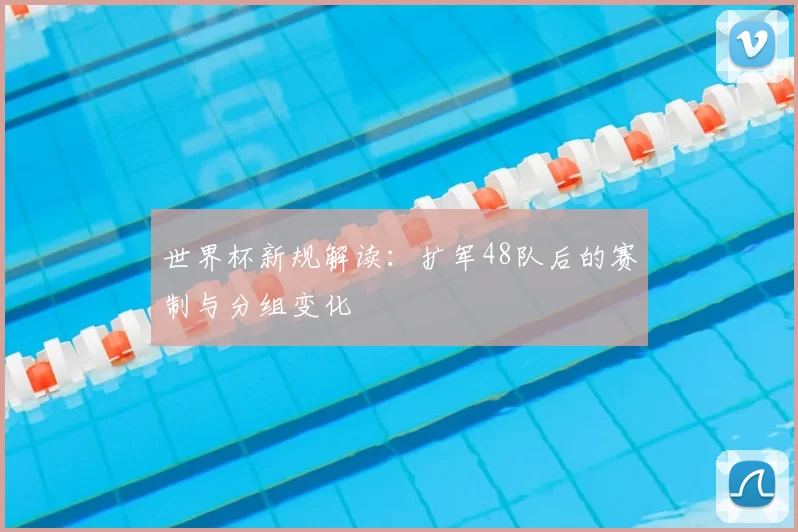 世界杯新规解读：扩军48队后的赛制与分组变化