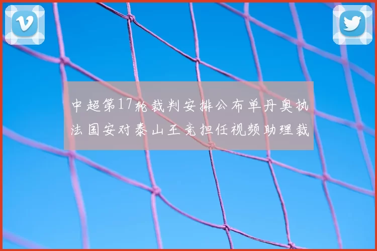 中超第17轮裁判安排公布单丹奥执法国安对泰山王竞担任视频助理裁判