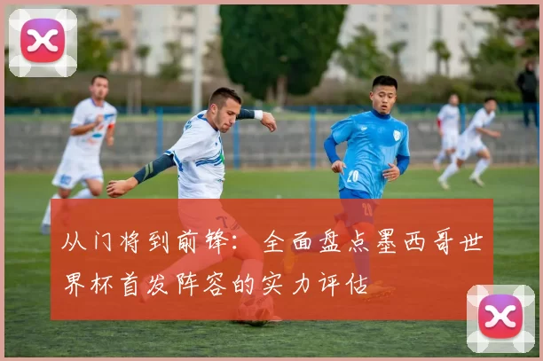 从门将到前锋：全面盘点墨西哥世界杯首发阵容的实力评估