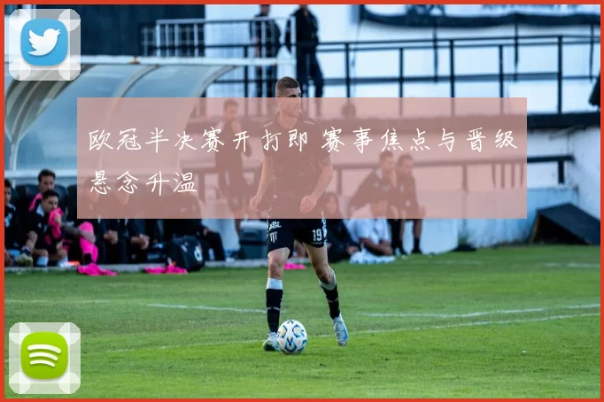 欧冠半决赛开打即 赛事焦点与晋级悬念升温