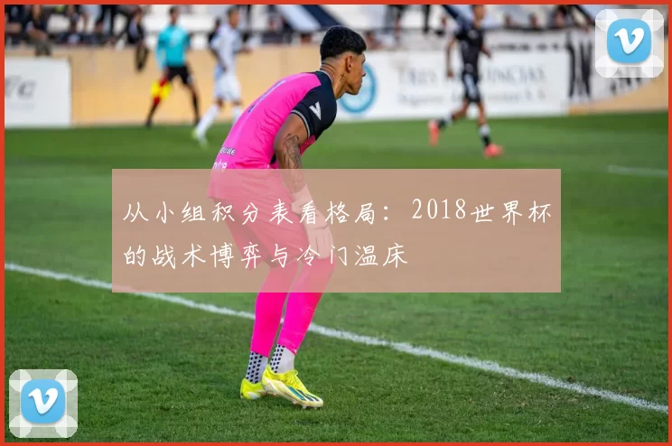 从小组积分表看格局：2018世界杯的战术博弈与冷门温床