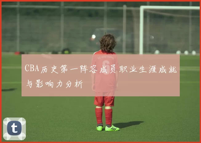 CBA历史第一阵容成员职业生涯成就与影响力分析