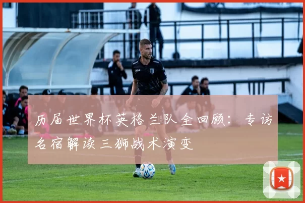 历届世界杯英格兰队全回顾:专访名宿解读三狮战术演变