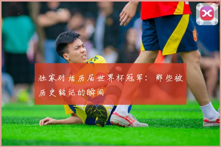 独家对话历届世界杯冠军：那些被历史铭记的瞬间